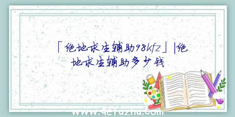 「绝地求生辅助98kfz」|绝地求生辅助多少钱